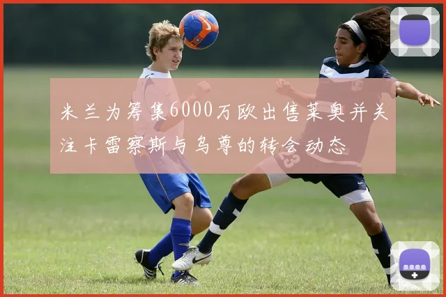 米兰为筹集6000万欧出售莱奥并关注卡雷察斯与乌尊的转会动态