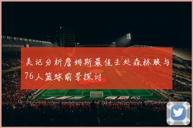 美记分析詹姆斯最佳去处森林狼与76人篮球前景探讨