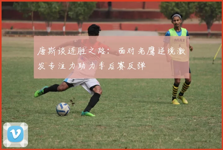 唐斯谈连胜之路：面对老鹰逆境激发专注力助力季后赛反弹