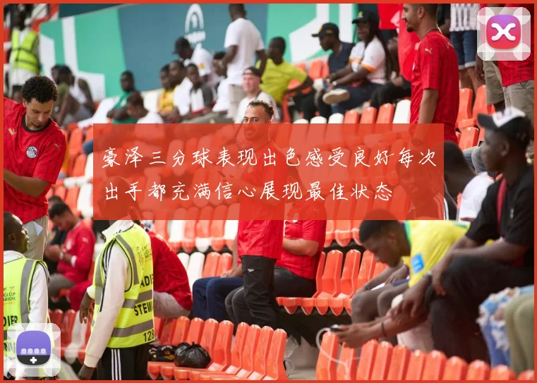 豪泽三分球表现出色感受良好每次出手都充满信心展现最佳状态