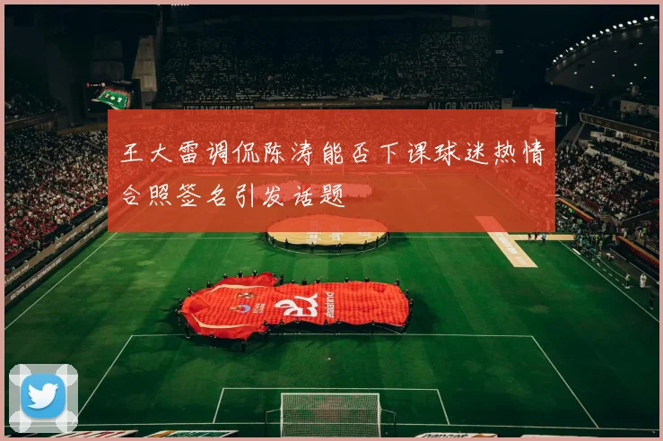 王大雷调侃陈涛能否下课球迷热情合照签名引发话题