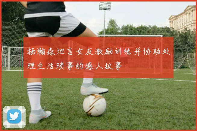 杨瀚森坦言女友激励训练并协助处理生活琐事的感人故事
