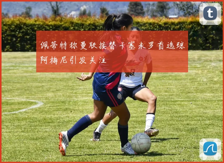 佩蒂特称曼联接替卡塞米罗首选琼阿梅尼引发关注