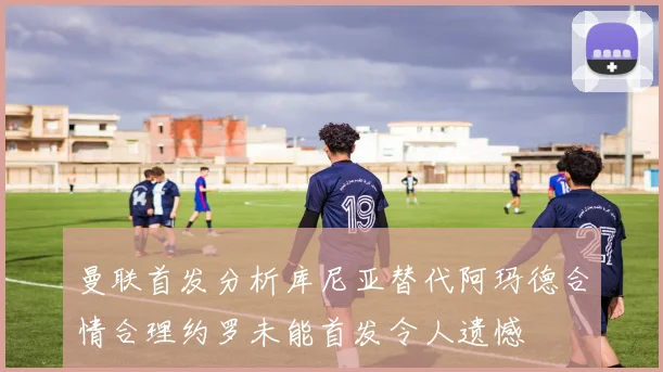 曼联首发分析库尼亚替代阿玛德合情合理约罗未能首发令人遗憾