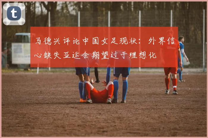 马德兴评论中国女足现状：外界信心缺失亚运会期望过于理想化