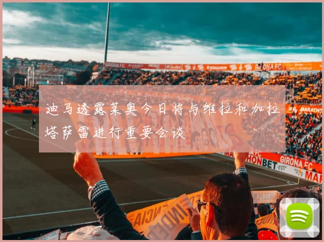 迪马透露莱奥今日将与维拉和加拉塔萨雷进行重要会谈