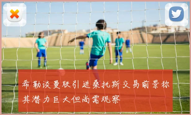 希勒谈曼联引进桑托斯交易前景称其潜力巨大但尚需观察