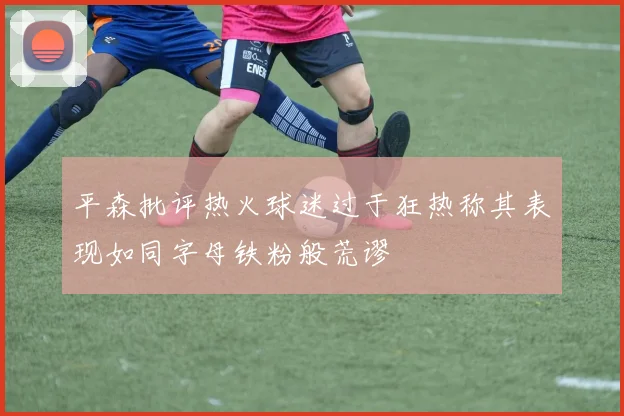 平森批评热火球迷过于狂热称其表现如同字母铁粉般荒谬