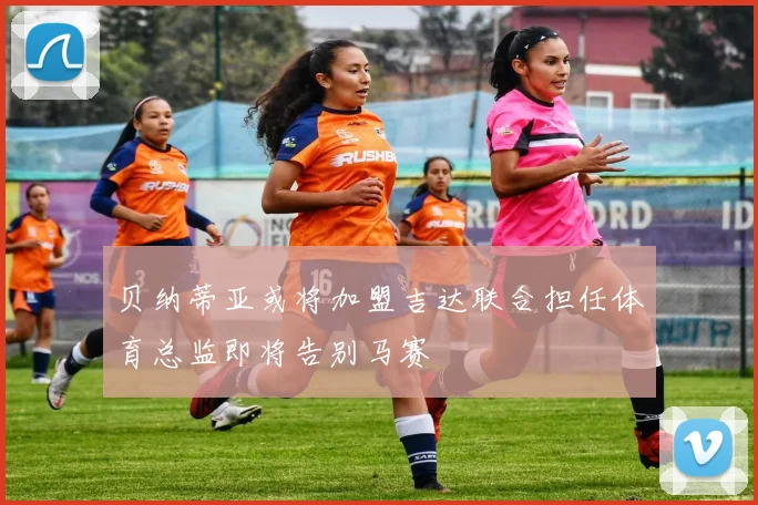 贝纳蒂亚或将加盟吉达联合担任体育总监即将告别马赛