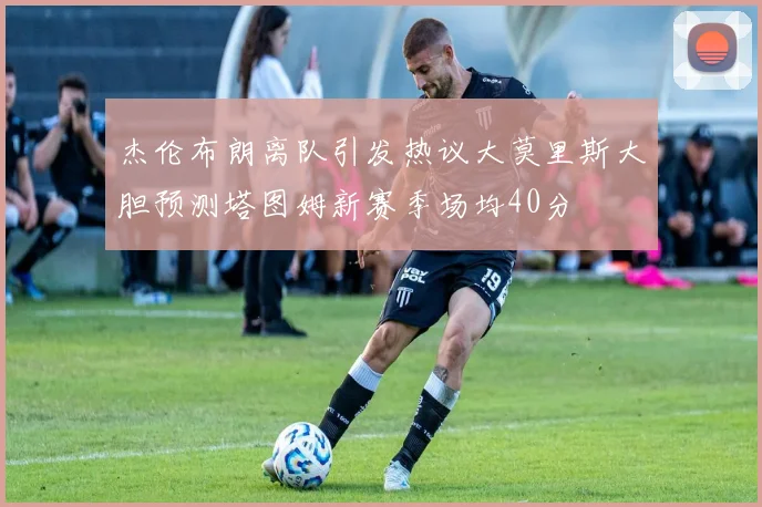 杰伦布朗离队引发热议大莫里斯大胆预测塔图姆新赛季场均40分