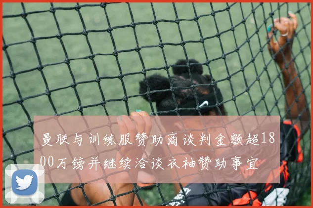 曼联与训练服赞助商谈判金额超1800万镑并继续洽谈衣袖赞助事宜