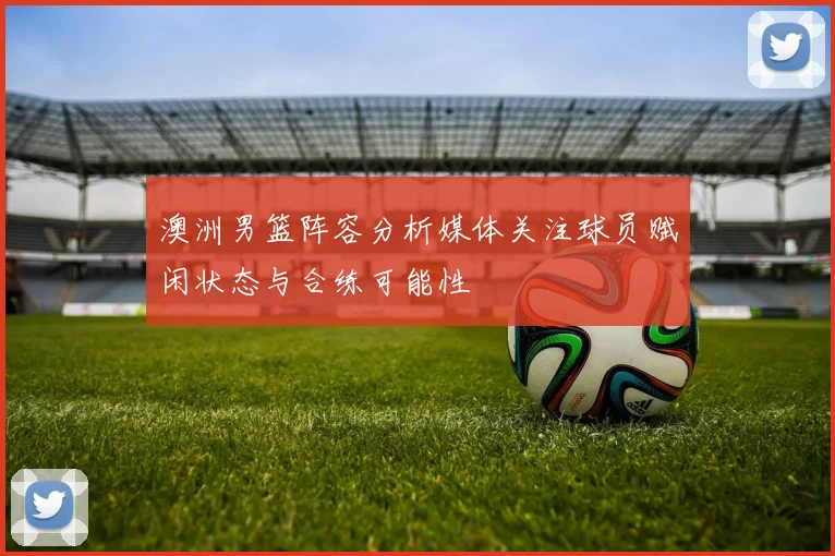 澳洲男篮阵容分析媒体关注球员赋闲状态与合练可能性