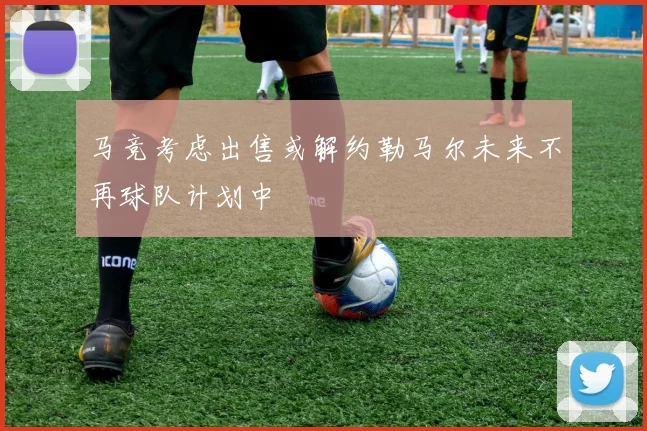 马竞考虑出售或解约勒马尔未来不再球队计划中