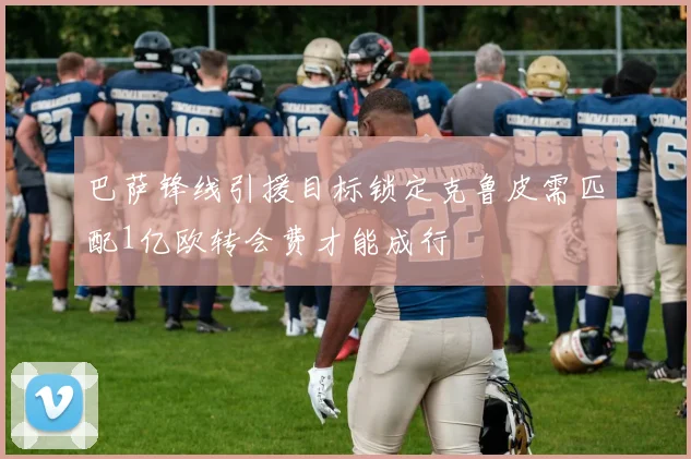 巴萨锋线引援目标锁定克鲁皮需匹配1亿欧转会费才能成行