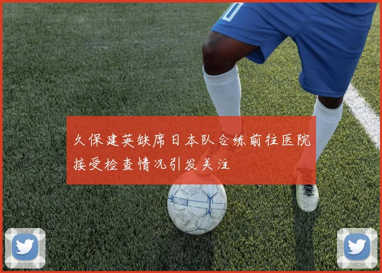 久保建英缺席日本队合练前往医院接受检查情况引发关注