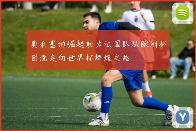 奥利塞的崛起助力法国队从欧洲杯困境走向世界杯辉煌之路