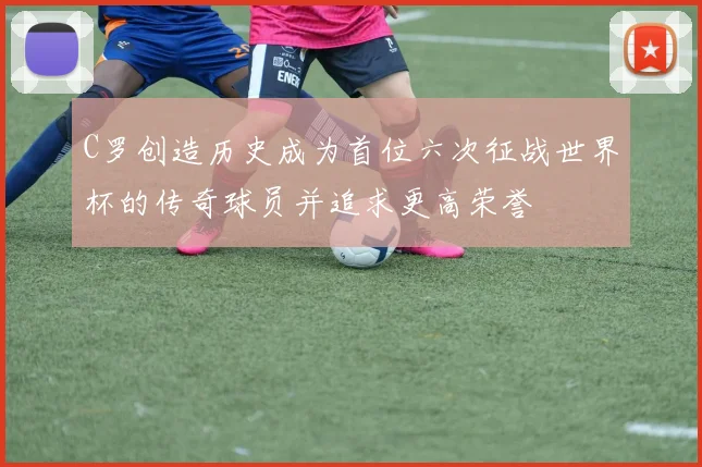 C罗创造历史成为首位六次征战世界杯的传奇球员并追求更高荣誉