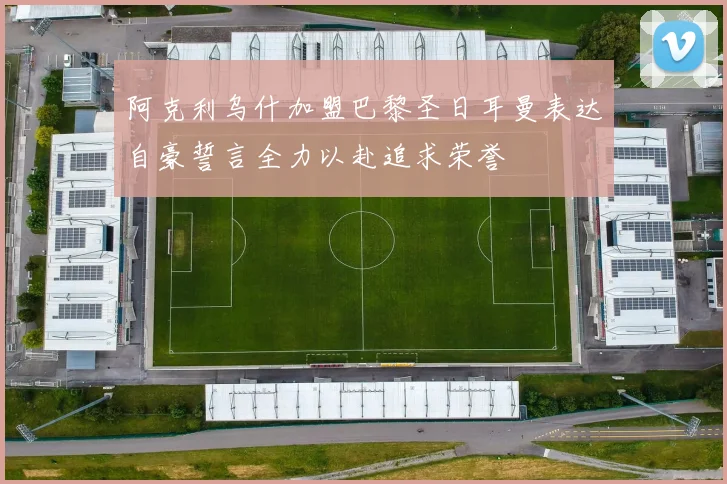 阿克利乌什加盟巴黎圣日耳曼表达自豪誓言全力以赴追求荣誉