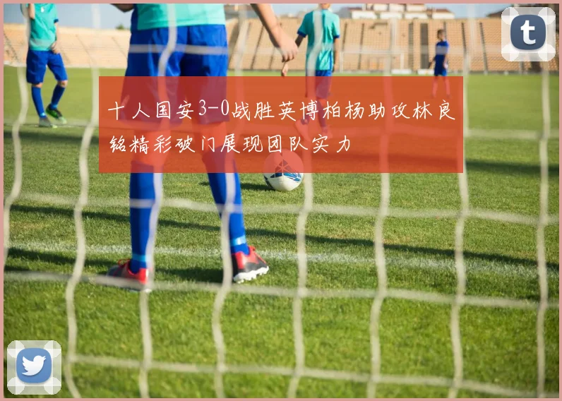 十人国安3-0战胜英博柏杨助攻林良铭精彩破门展现团队实力