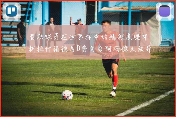曼联球员在世界杯中的精彩表现评析拉什福德与B费同分阿玛德大放异彩