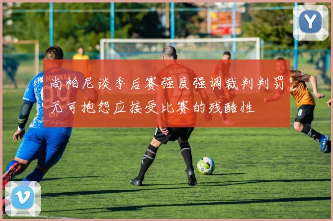 尚帕尼谈季后赛强度强调裁判判罚无可抱怨应接受比赛的残酷性