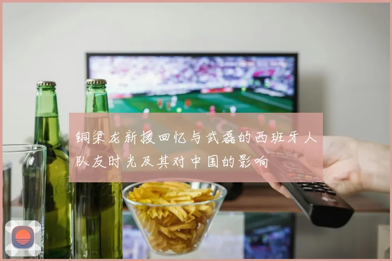 铜梁龙新援回忆与武磊的西班牙人队友时光及其对中国的影响