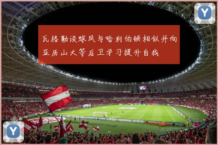 瓦格勒谈球风与哈利伯顿相似并向亚历山大等后卫学习提升自我